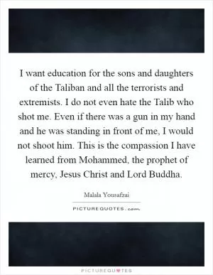 I want education for the sons and daughters of the Taliban and all the terrorists and extremists. I do not even hate the Talib who shot me. Even if there was a gun in my hand and he was standing in front of me, I would not shoot him. This is the compassion I have learned from Mohammed, the prophet of mercy, Jesus Christ and Lord Buddha Picture Quote #1