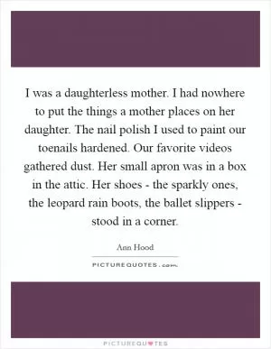 I was a daughterless mother. I had nowhere to put the things a mother places on her daughter. The nail polish I used to paint our toenails hardened. Our favorite videos gathered dust. Her small apron was in a box in the attic. Her shoes - the sparkly ones, the leopard rain boots, the ballet slippers - stood in a corner Picture Quote #1