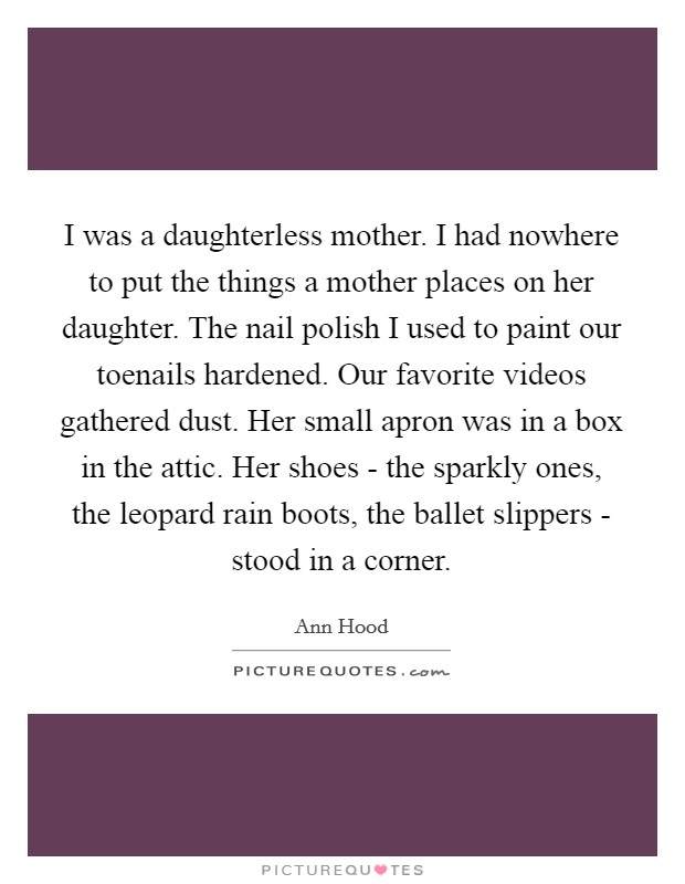 I was a daughterless mother. I had nowhere to put the things a mother places on her daughter. The nail polish I used to paint our toenails hardened. Our favorite videos gathered dust. Her small apron was in a box in the attic. Her shoes - the sparkly ones, the leopard rain boots, the ballet slippers - stood in a corner Picture Quote #1