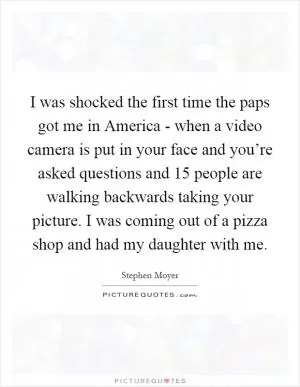 I was shocked the first time the paps got me in America - when a video camera is put in your face and you’re asked questions and 15 people are walking backwards taking your picture. I was coming out of a pizza shop and had my daughter with me Picture Quote #1