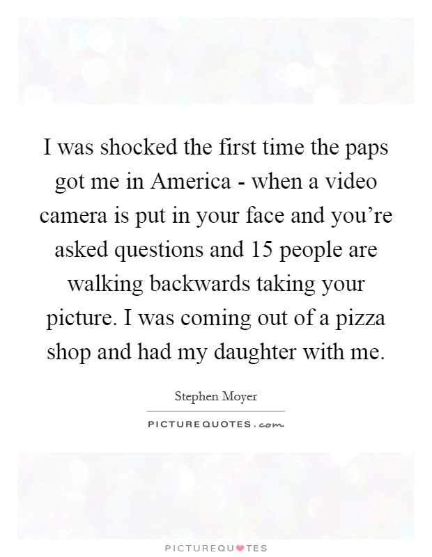 I was shocked the first time the paps got me in America - when a video camera is put in your face and you're asked questions and 15 people are walking backwards taking your picture. I was coming out of a pizza shop and had my daughter with me Picture Quote #1