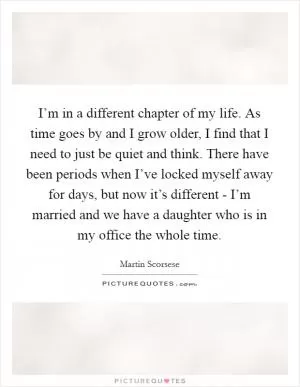 I’m in a different chapter of my life. As time goes by and I grow older, I find that I need to just be quiet and think. There have been periods when I’ve locked myself away for days, but now it’s different - I’m married and we have a daughter who is in my office the whole time Picture Quote #1