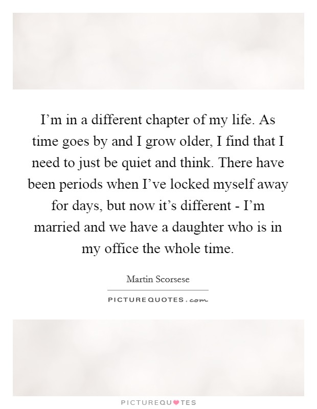 I'm in a different chapter of my life. As time goes by and I grow older, I find that I need to just be quiet and think. There have been periods when I've locked myself away for days, but now it's different - I'm married and we have a daughter who is in my office the whole time Picture Quote #1