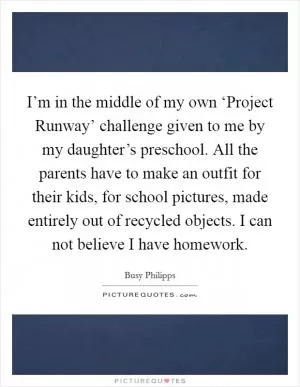 I’m in the middle of my own ‘Project Runway’ challenge given to me by my daughter’s preschool. All the parents have to make an outfit for their kids, for school pictures, made entirely out of recycled objects. I can not believe I have homework Picture Quote #1