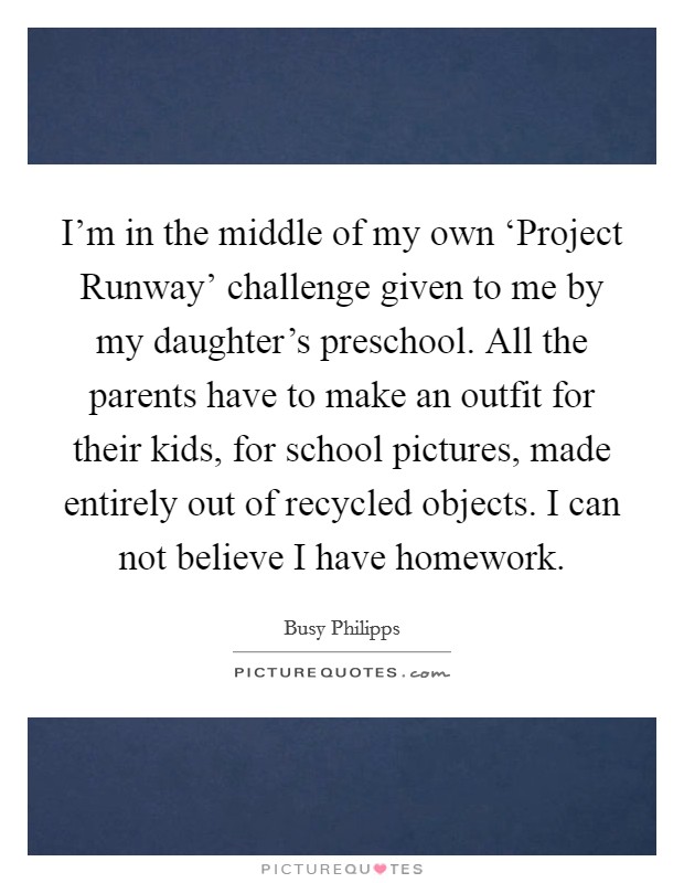 I'm in the middle of my own ‘Project Runway' challenge given to me by my daughter's preschool. All the parents have to make an outfit for their kids, for school pictures, made entirely out of recycled objects. I can not believe I have homework Picture Quote #1