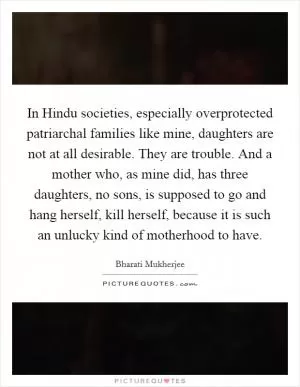 In Hindu societies, especially overprotected patriarchal families like mine, daughters are not at all desirable. They are trouble. And a mother who, as mine did, has three daughters, no sons, is supposed to go and hang herself, kill herself, because it is such an unlucky kind of motherhood to have Picture Quote #1