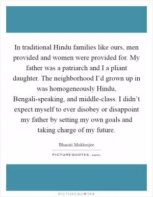 In traditional Hindu families like ours, men provided and women were provided for. My father was a patriarch and I a pliant daughter. The neighborhood I’d grown up in was homogeneously Hindu, Bengali-speaking, and middle-class. I didn’t expect myself to ever disobey or disappoint my father by setting my own goals and taking charge of my future Picture Quote #1