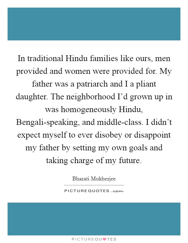 In traditional Hindu families like ours, men provided and women were provided for. My father was a patriarch and I a pliant daughter. The neighborhood I'd grown up in was homogeneously Hindu, Bengali-speaking, and middle-class. I didn't expect myself to ever disobey or disappoint my father by setting my own goals and taking charge of my future Picture Quote #1