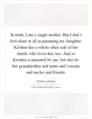 In truth, I am a single mother. But I don’t feel alone at all in parenting my daughter. Krishna has a whole other side of her family who loves her, too. And so Krishna is parented by me, but also by her grandmother and aunts and cousins and uncles and friends Picture Quote #1