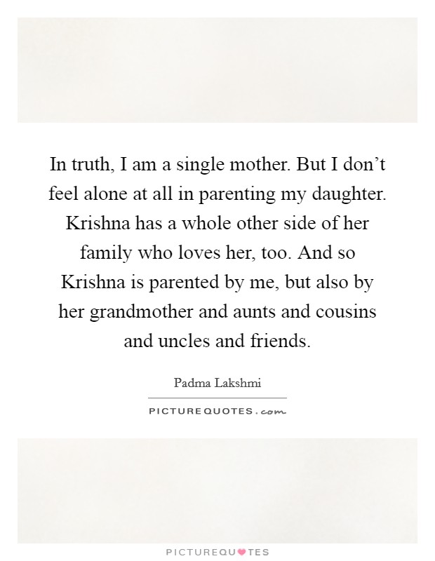 In truth, I am a single mother. But I don't feel alone at all in parenting my daughter. Krishna has a whole other side of her family who loves her, too. And so Krishna is parented by me, but also by her grandmother and aunts and cousins and uncles and friends Picture Quote #1