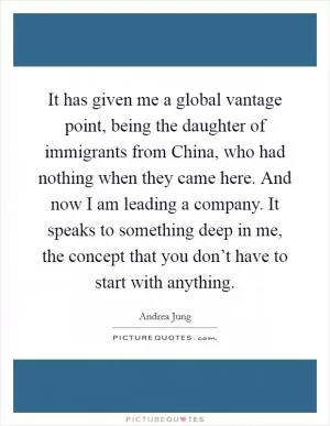 It has given me a global vantage point, being the daughter of immigrants from China, who had nothing when they came here. And now I am leading a company. It speaks to something deep in me, the concept that you don’t have to start with anything Picture Quote #1