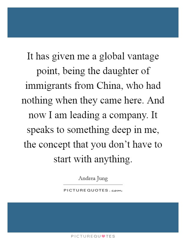 It has given me a global vantage point, being the daughter of immigrants from China, who had nothing when they came here. And now I am leading a company. It speaks to something deep in me, the concept that you don't have to start with anything Picture Quote #1
