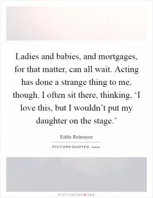 Ladies and babies, and mortgages, for that matter, can all wait. Acting has done a strange thing to me, though. I often sit there, thinking, ‘I love this, but I wouldn’t put my daughter on the stage.’ Picture Quote #1
