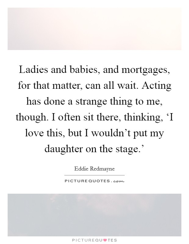 Ladies and babies, and mortgages, for that matter, can all wait. Acting has done a strange thing to me, though. I often sit there, thinking, ‘I love this, but I wouldn't put my daughter on the stage.' Picture Quote #1