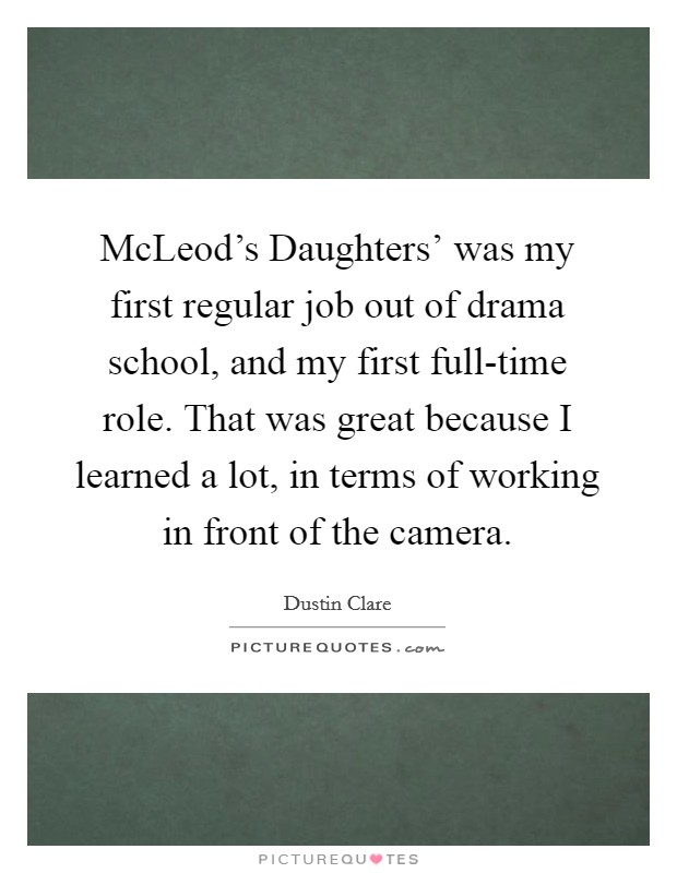 McLeod's Daughters' was my first regular job out of drama school, and my first full-time role. That was great because I learned a lot, in terms of working in front of the camera Picture Quote #1
