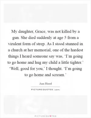 My daughter, Grace, was not killed by a gun. She died suddenly at age 5 from a virulent form of strep. As I stood stunned in a church at her memorial, one of the hardest things I heard someone say was, ‘I’m going to go home and hug my child a little tighter.’ ‘Well, good for you,’ I thought. ‘I’m going to go home and scream.’ Picture Quote #1