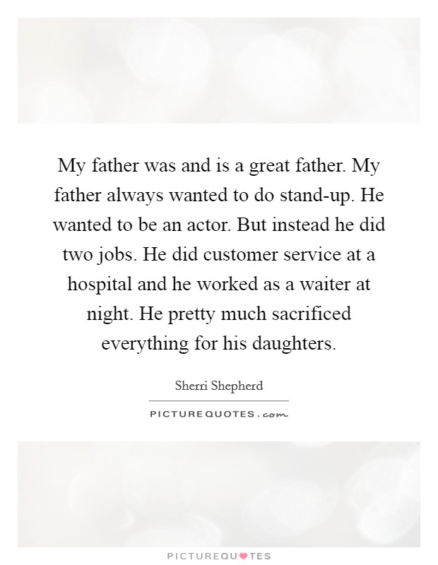 My father was and is a great father. My father always wanted to do stand-up. He wanted to be an actor. But instead he did two jobs. He did customer service at a hospital and he worked as a waiter at night. He pretty much sacrificed everything for his daughters Picture Quote #1