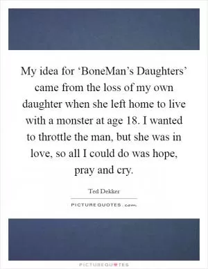 My idea for ‘BoneMan’s Daughters’ came from the loss of my own daughter when she left home to live with a monster at age 18. I wanted to throttle the man, but she was in love, so all I could do was hope, pray and cry Picture Quote #1