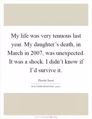 My life was very tenuous last year. My daughter’s death, in March in 2007, was unexpected. It was a shock. I didn’t know if I’d survive it Picture Quote #1