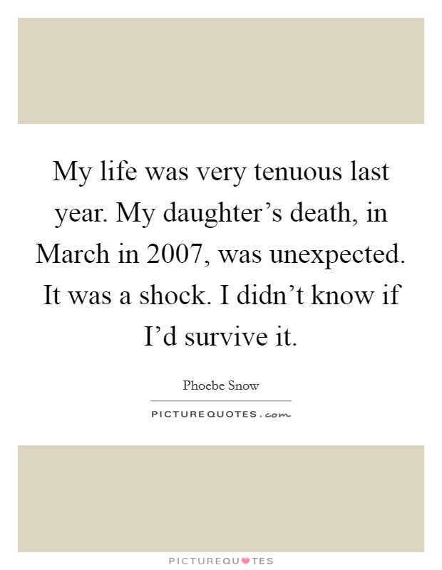 My life was very tenuous last year. My daughter's death, in March in 2007, was unexpected. It was a shock. I didn't know if I'd survive it Picture Quote #1