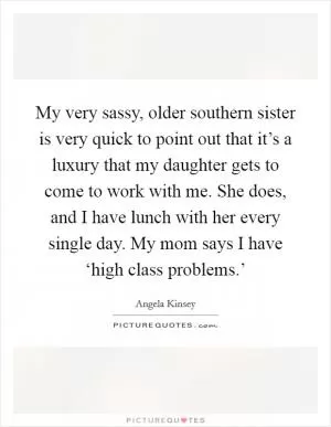 My very sassy, older southern sister is very quick to point out that it’s a luxury that my daughter gets to come to work with me. She does, and I have lunch with her every single day. My mom says I have ‘high class problems.’ Picture Quote #1