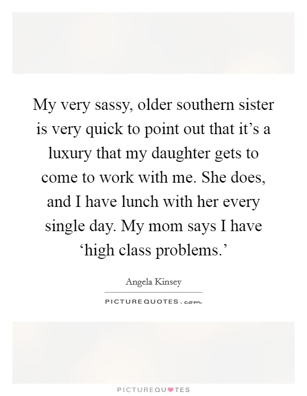 My very sassy, older southern sister is very quick to point out that it's a luxury that my daughter gets to come to work with me. She does, and I have lunch with her every single day. My mom says I have ‘high class problems.' Picture Quote #1