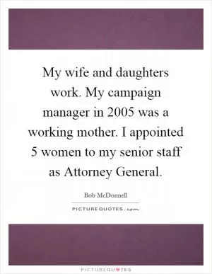 My wife and daughters work. My campaign manager in 2005 was a working mother. I appointed 5 women to my senior staff as Attorney General Picture Quote #1