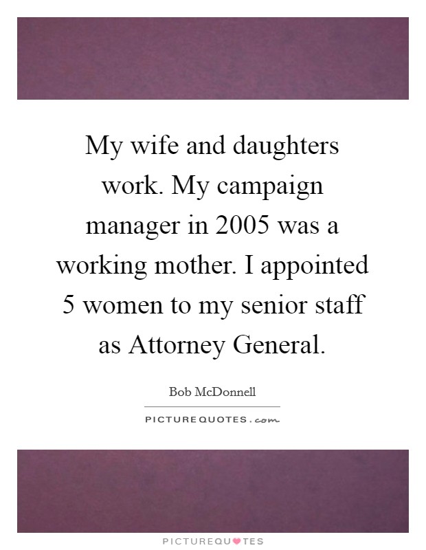My wife and daughters work. My campaign manager in 2005 was a working mother. I appointed 5 women to my senior staff as Attorney General Picture Quote #1