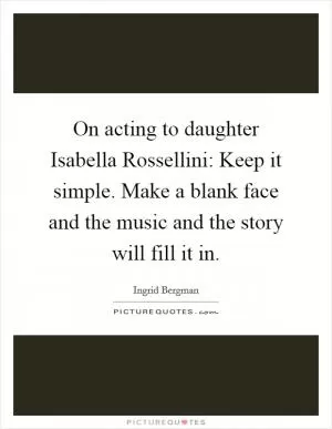 On acting to daughter Isabella Rossellini: Keep it simple. Make a blank face and the music and the story will fill it in Picture Quote #1