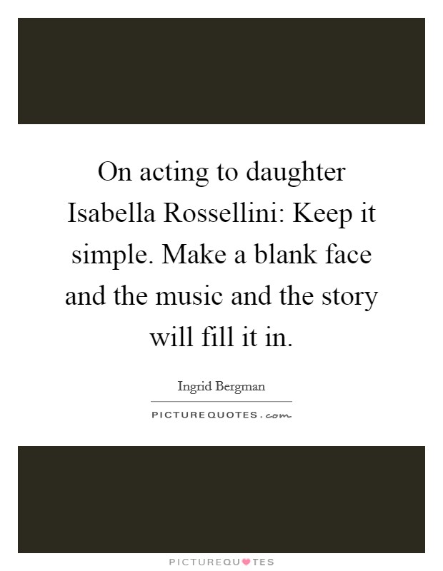 On acting to daughter Isabella Rossellini: Keep it simple. Make a blank face and the music and the story will fill it in Picture Quote #1