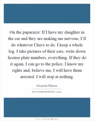 On the paparazzi: If I have my daughter in the car and they are making me nervous, I’ll do whatever I have to do. I keep a whole log. I take pictures of their cars, write down license plate numbers, everything. If they do it again, I can go to the police. I know my rights and, believe me, I will have them arrested. I will stop at nothing Picture Quote #1