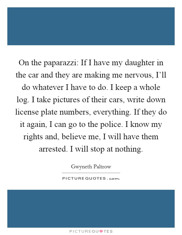 On the paparazzi: If I have my daughter in the car and they are making me nervous, I'll do whatever I have to do. I keep a whole log. I take pictures of their cars, write down license plate numbers, everything. If they do it again, I can go to the police. I know my rights and, believe me, I will have them arrested. I will stop at nothing Picture Quote #1
