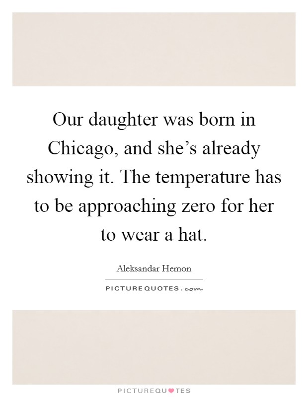 Our daughter was born in Chicago, and she's already showing it. The temperature has to be approaching zero for her to wear a hat Picture Quote #1