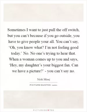 Sometimes I want to just pull the off switch, but you can’t because if you go outside, you have to give people your all. You can’t say, ‘Oh, you know what? I’m not feeling good today.’ No. No one’s trying to hear that. When a woman comes up to you and says, ‘Hey, my daughter’s your biggest fan. Can we have a picture?’ - you can’t say no Picture Quote #1