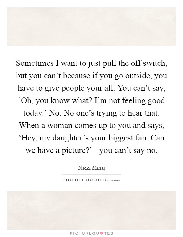 Sometimes I want to just pull the off switch, but you can't because if you go outside, you have to give people your all. You can't say, ‘Oh, you know what? I'm not feeling good today.' No. No one's trying to hear that. When a woman comes up to you and says, ‘Hey, my daughter's your biggest fan. Can we have a picture?' - you can't say no Picture Quote #1