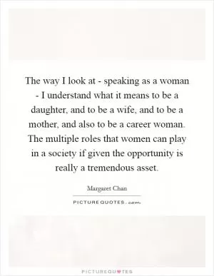 The way I look at - speaking as a woman - I understand what it means to be a daughter, and to be a wife, and to be a mother, and also to be a career woman. The multiple roles that women can play in a society if given the opportunity is really a tremendous asset Picture Quote #1