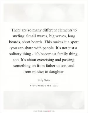 There are so many different elements to surfing. Small waves, big waves, long boards, short boards. This makes it a sport you can share with people. It’s not just a solitary thing - it’s become a family thing, too. It’s about exercising and passing something on from father to son, and from mother to daughter Picture Quote #1
