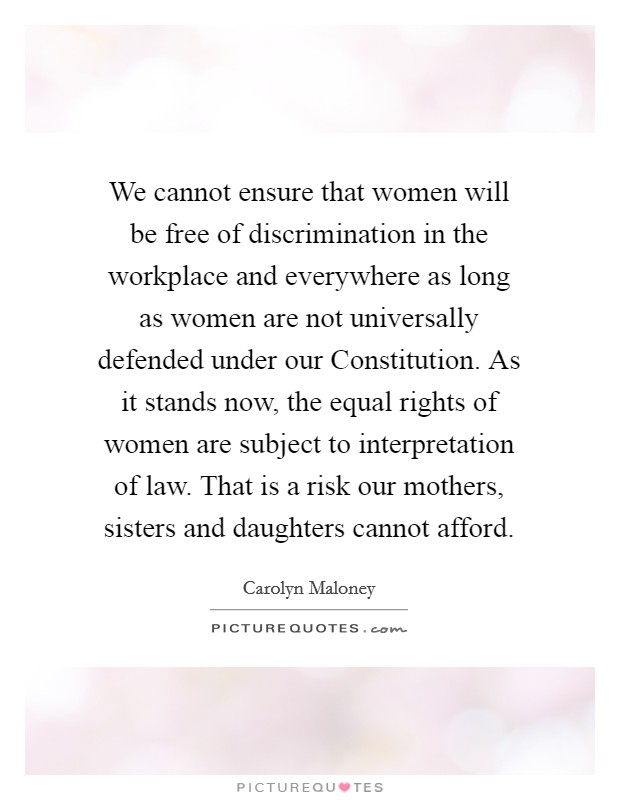 We cannot ensure that women will be free of discrimination in the workplace and everywhere as long as women are not universally defended under our Constitution. As it stands now, the equal rights of women are subject to interpretation of law. That is a risk our mothers, sisters and daughters cannot afford Picture Quote #1