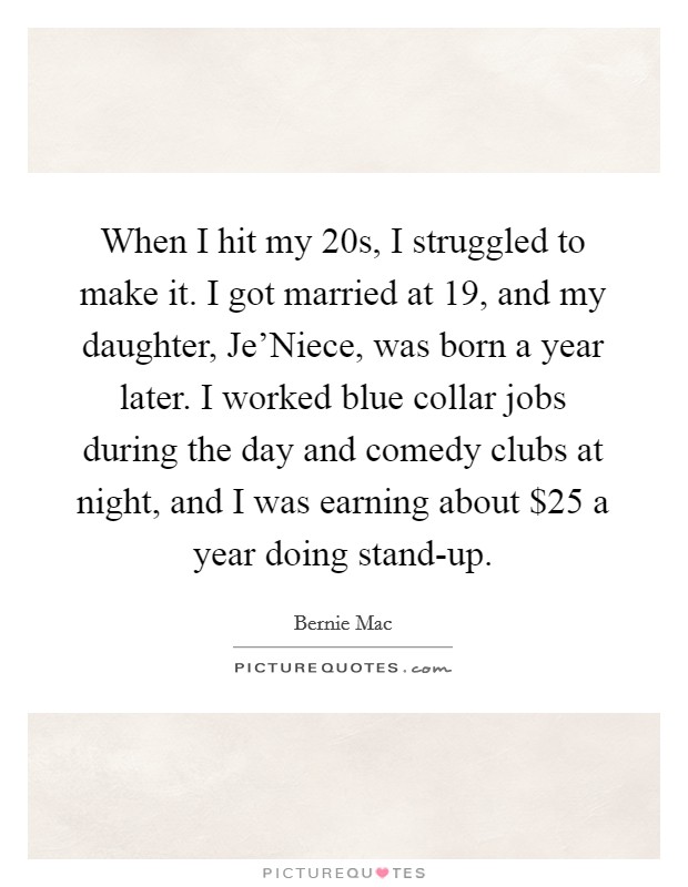 When I hit my 20s, I struggled to make it. I got married at 19, and my daughter, Je'Niece, was born a year later. I worked blue collar jobs during the day and comedy clubs at night, and I was earning about $25 a year doing stand-up Picture Quote #1