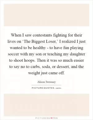 When I saw contestants fighting for their lives on ‘The Biggest Loser,’ I realized I just wanted to be healthy - to have fun playing soccer with my son or teaching my daughter to shoot hoops. Then it was so much easier to say no to carbs, soda, or dessert, and the weight just came off Picture Quote #1