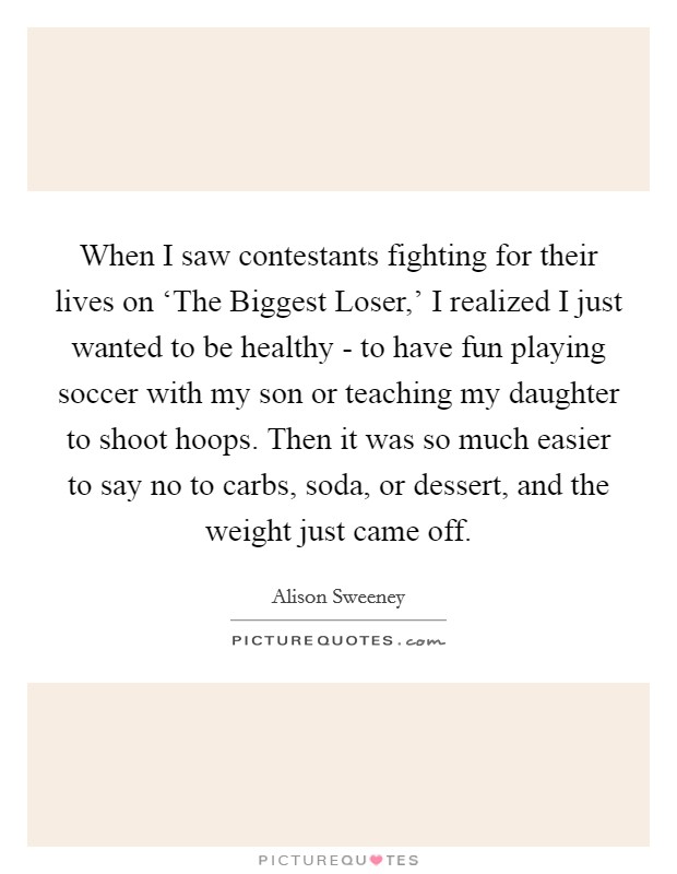When I saw contestants fighting for their lives on ‘The Biggest Loser,' I realized I just wanted to be healthy - to have fun playing soccer with my son or teaching my daughter to shoot hoops. Then it was so much easier to say no to carbs, soda, or dessert, and the weight just came off Picture Quote #1
