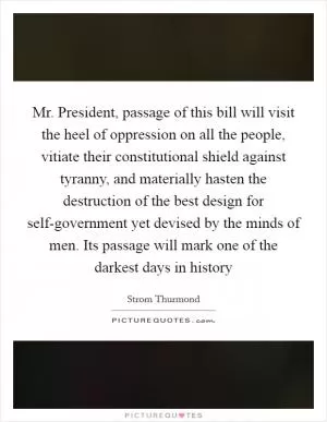 Mr. President, passage of this bill will visit the heel of oppression on all the people, vitiate their constitutional shield against tyranny, and materially hasten the destruction of the best design for self-government yet devised by the minds of men. Its passage will mark one of the darkest days in history Picture Quote #1