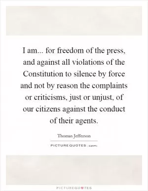 I am... for freedom of the press, and against all violations of the Constitution to silence by force and not by reason the complaints or criticisms, just or unjust, of our citizens against the conduct of their agents Picture Quote #1