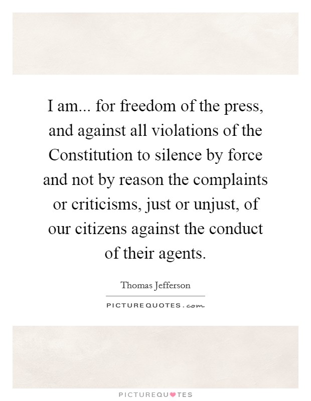 I am... for freedom of the press, and against all violations of the Constitution to silence by force and not by reason the complaints or criticisms, just or unjust, of our citizens against the conduct of their agents Picture Quote #1