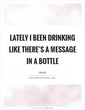 Lately I been drinking like there’s a message in a bottle Picture Quote #1