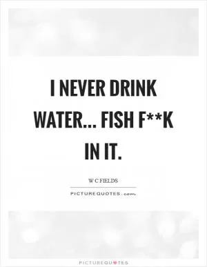 I never drink water... fish f**k in it Picture Quote #1