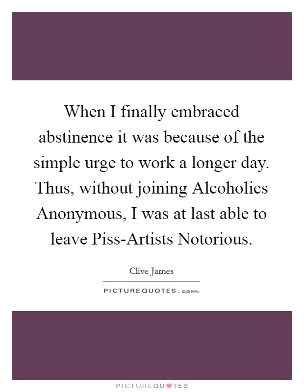 When I finally embraced abstinence it was because of the simple urge to work a longer day. Thus, without joining Alcoholics Anonymous, I was at last able to leave Piss-Artists Notorious Picture Quote #1