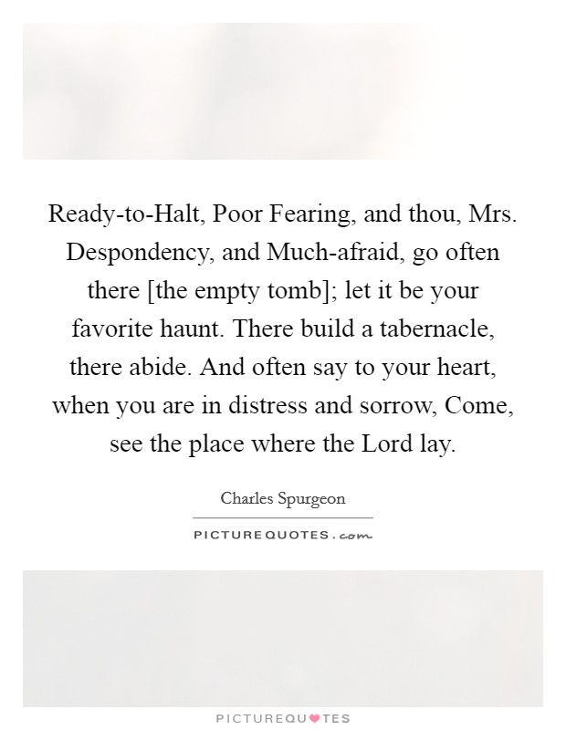 Ready-to-Halt, Poor Fearing, and thou, Mrs. Despondency, and Much-afraid, go often there [the empty tomb]; let it be your favorite haunt. There build a tabernacle, there abide. And often say to your heart, when you are in distress and sorrow, Come, see the place where the Lord lay Picture Quote #1