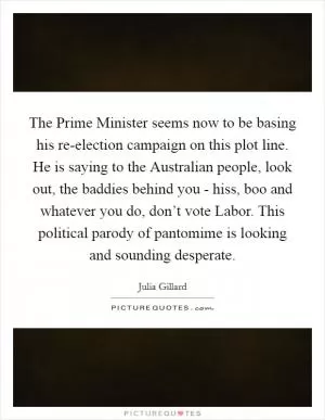 The Prime Minister seems now to be basing his re-election campaign on this plot line. He is saying to the Australian people, look out, the baddies behind you - hiss, boo and whatever you do, don’t vote Labor. This political parody of pantomime is looking and sounding desperate Picture Quote #1