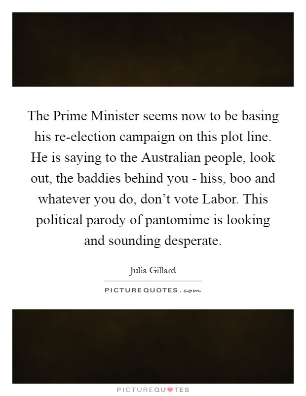 The Prime Minister seems now to be basing his re-election campaign on this plot line. He is saying to the Australian people, look out, the baddies behind you - hiss, boo and whatever you do, don't vote Labor. This political parody of pantomime is looking and sounding desperate Picture Quote #1